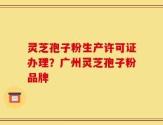 灵芝孢子粉生产许可证办理？广州灵芝孢子粉品牌
