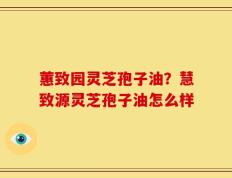 蕙致园灵芝孢子油？慧致源灵芝孢子油怎么样