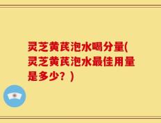 灵芝黄芪泡水喝分量(灵芝黄芪泡水最佳用量是多少？)