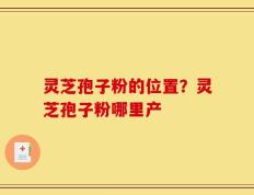 灵芝孢子粉的位置？灵芝孢子粉哪里产