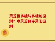 灵芝粗多糖与多糖的区别？木灵芝和赤灵芝区别