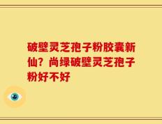 破壁灵芝孢子粉胶囊新仙？尚绿破壁灵芝孢子粉好不好