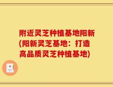附近灵芝种植基地阳新(阳新灵芝基地：打造高品质灵芝种植基地)