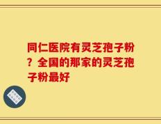 同仁医院有灵芝孢子粉？全国的那家的灵芝孢子粉最好