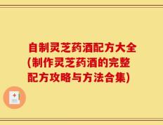 自制灵芝药酒配方大全(制作灵芝药酒的完整配方攻略与方法合集)