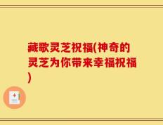 藏歌灵芝祝福(神奇的灵芝为你带来幸福祝福)