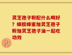 灵芝孢子粉配什么喝好？蜂胶蜂蜜加灵芝孢子粉加灵芝孢子油一起吃功效