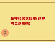 花神和灵芝接吻(花神与灵芝热吻)