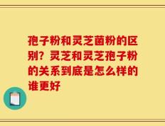 孢子粉和灵芝菌粉的区别？灵芝和灵芝孢子粉的关系到底是怎么样的谁更好