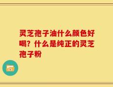 灵芝孢子油什么颜色好喝？什么是纯正的灵芝孢子粉
