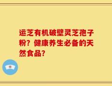 运芝有机破壁灵芝孢子粉？健康养生必备的天然食品？