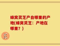 蜂窝灵芝产自哪里的产地(蜂窝灵芝：产地在哪里？)