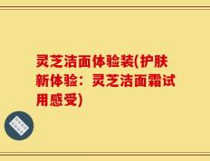 灵芝洁面体验装(护肤新体验：灵芝洁面霜试用感受)