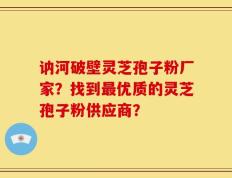 讷河破壁灵芝孢子粉厂家？找到最优质的灵芝孢子粉供应商？