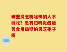 破壁灵芝粉啥样的人不能吃？患有妇科炎症能否食用破壁的灵芝孢子粉