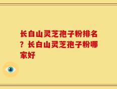 长白山灵芝孢子粉排名？长白山灵芝孢子粉哪家好
