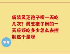 袋装灵芝孢子粉一天吃几次？灵芝孢子粉的一天应该吃多少怎么去控制这个量呀