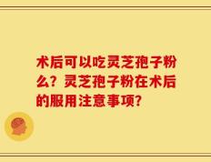 术后可以吃灵芝孢子粉么？灵芝孢子粉在术后的服用注意事项？