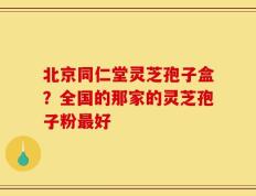 北京同仁堂灵芝孢子盒？全国的那家的灵芝孢子粉最好