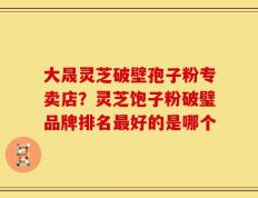 大晟灵芝破壁孢子粉专卖店？灵芝饱子粉破璧品牌排名最好的是哪个