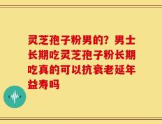 灵芝孢子粉男的？男士长期吃灵芝孢子粉长期吃真的可以抗衰老延年益寿吗