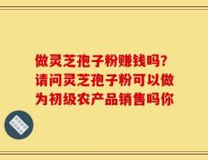 做灵芝孢子粉赚钱吗？请问灵芝孢子粉可以做为初级农产品销售吗你