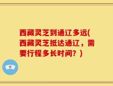 西藏灵芝到通辽多远(西藏灵芝抵达通辽，需要行程多长时间？)