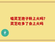 唱灵芝孢子粉上火吗？灵芝吃多了会上火吗
