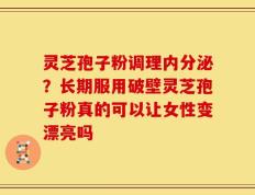 灵芝孢子粉调理内分泌？长期服用破壁灵芝孢子粉真的可以让女性变漂亮吗