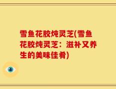 雪鱼花胶炖灵芝(雪鱼花胶炖灵芝：滋补又养生的美味佳肴)