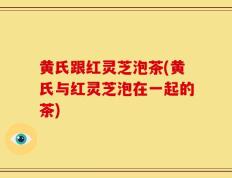 黄氏跟红灵芝泡茶(黄氏与红灵芝泡在一起的茶)