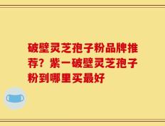 破壁灵芝孢子粉品牌推荐？紫一破壁灵芝孢子粉到哪里买最好