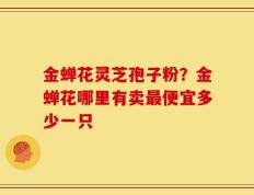 金蝉花灵芝孢子粉？金蝉花哪里有卖最便宜多少一只