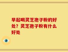 早起喝灵芝孢子粉的好处？灵芝孢子粉有什么好处