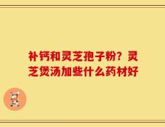 补钙和灵芝孢子粉？灵芝煲汤加些什么药材好