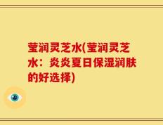 莹润灵芝水(莹润灵芝水：炎炎夏日保湿润肤的好选择)