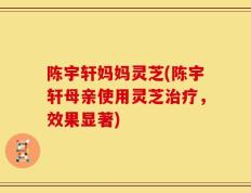 陈宇轩妈妈灵芝(陈宇轩母亲使用灵芝治疗，效果显著)