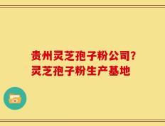 贵州灵芝孢子粉公司？灵芝孢子粉生产基地