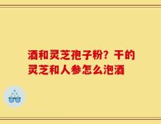 酒和灵芝孢子粉？干的灵芝和人参怎么泡酒