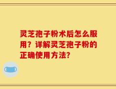 灵芝孢子粉术后怎么服用？详解灵芝孢子粉的正确使用方法？