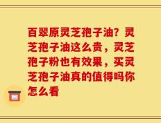 百翠原灵芝孢子油？灵芝孢子油这么贵，灵芝孢子粉也有效果，买灵芝孢子油真的值得吗你怎么看