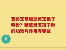 百龄芝草破壁灵芝孢子粉粉？破壁灵芝孢子粉的功效与作用有哪些