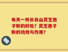 每天一杯长白山灵芝孢子粉的好处？灵芝孢子粉的功效与作用？