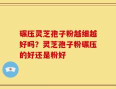 碾压灵芝孢子粉越细越好吗？灵芝孢子粉碾压的好还是粉好