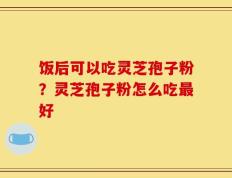 饭后可以吃灵芝孢子粉？灵芝孢子粉怎么吃最好