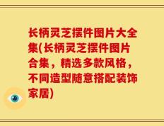 长柄灵芝摆件图片大全集(长柄灵芝摆件图片合集，精选多款风格，不同造型随意搭配装饰家居)