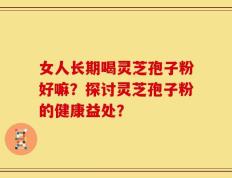 女人长期喝灵芝孢子粉好嘛？探讨灵芝孢子粉的健康益处？