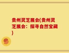 贵州灵芝展会(贵州灵芝展会：探寻自然宝藏)