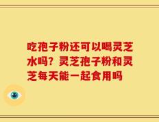 吃孢子粉还可以喝灵芝水吗？灵芝孢子粉和灵芝每天能一起食用吗