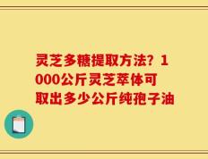 灵芝多糖提取方法？1000公斤灵芝萃体可取出多少公斤纯孢子油